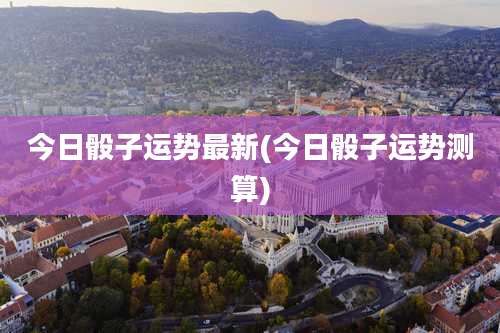 今日骰子运势最新(今日骰子运势测算)