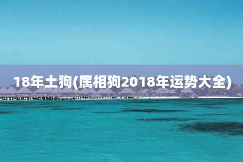 18年土狗(属相狗2018年运势大全)