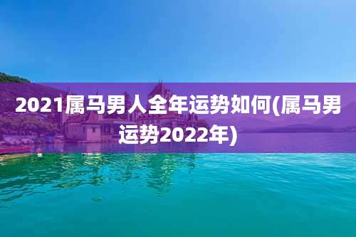 2021属马男人全年运势如何(属马男运势2022年)