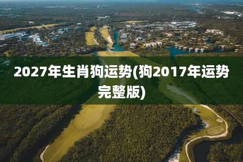 2027年生肖狗运势(狗2017年运势完整版)