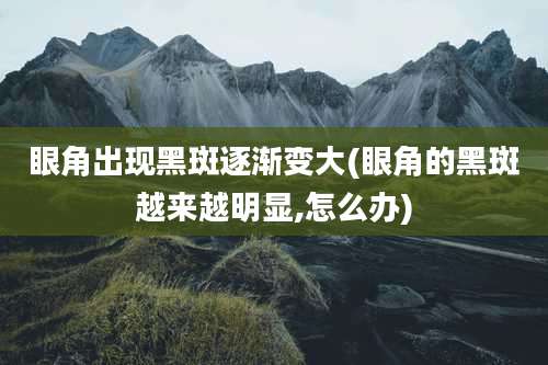 眼角出现黑斑逐渐变大(眼角的黑斑越来越明显,怎么办)