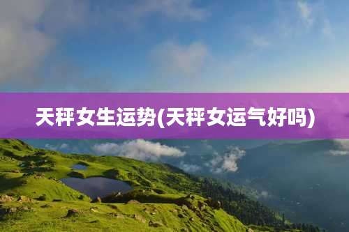 天秤女生运势(天秤女运气好吗)