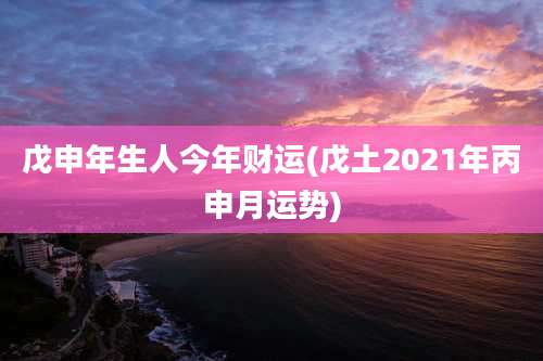 戊申年生人今年财运(戊土2021年丙申月运势)