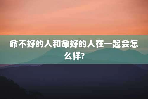 命不好的人和命好的人在一起会怎么样?