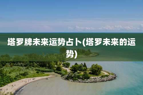 塔罗牌未来运势占卜(塔罗未来的运势)