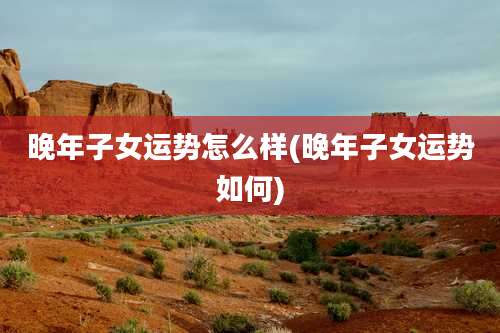 晚年子女运势怎么样(晚年子女运势如何)