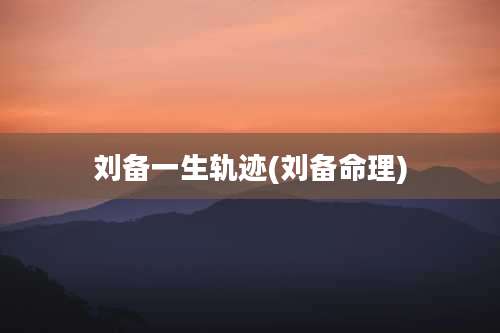 刘备一生轨迹(刘备命理)