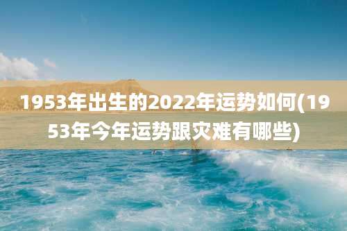 1953年出生的2022年运势如何(1953年今年运势跟灾难有哪些)