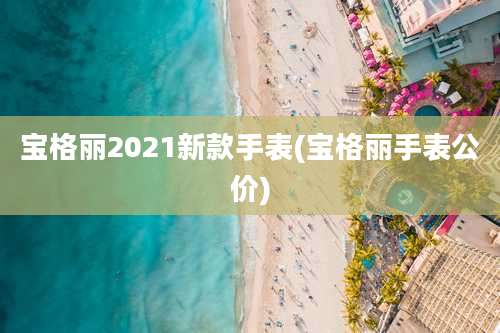 宝格丽2021新款手表(宝格丽手表公价)