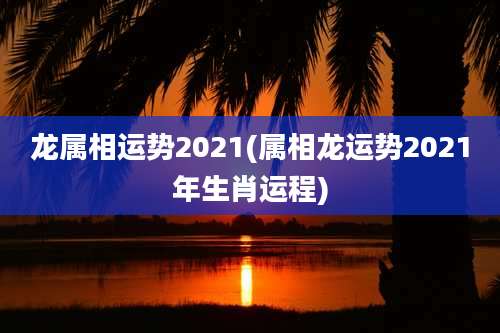 龙属相运势2021(属相龙运势2021年生肖运程)