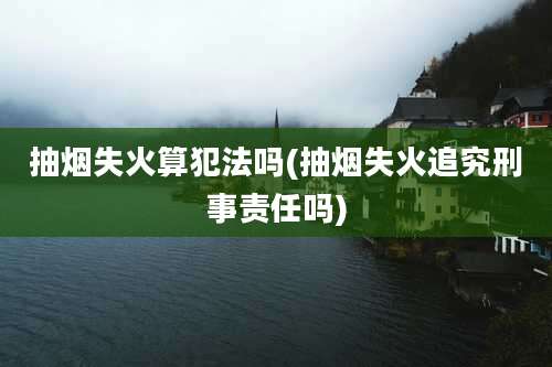 抽烟失火算犯法吗(抽烟失火追究刑事责任吗)
