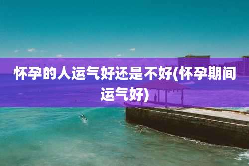 怀孕的人运气好还是不好(怀孕期间运气好)