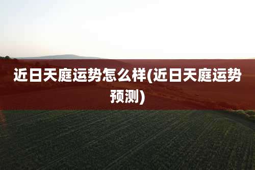 近日天庭运势怎么样(近日天庭运势预测)