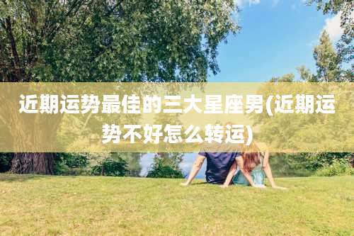 近期运势最佳的三大星座男(近期运势不好怎么转运)