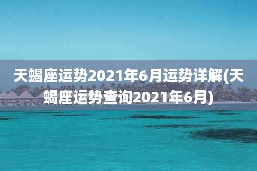 天蝎座运势2021年6月运势详解(天蝎座运势查询2021年6月)