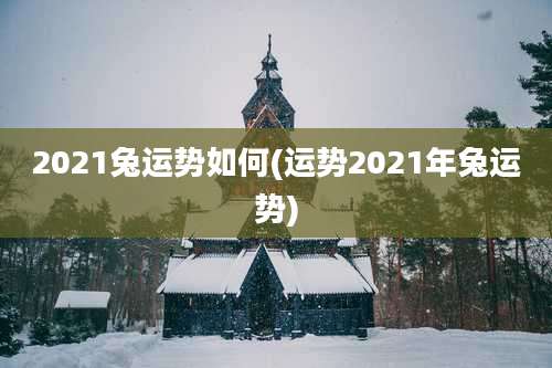 2021兔运势如何(运势2021年兔运势)