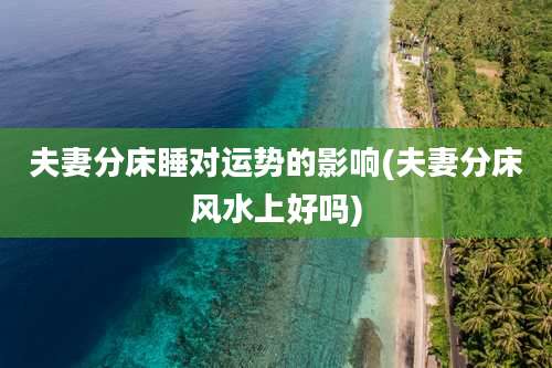 夫妻分床睡对运势的影响(夫妻分床风水上好吗)