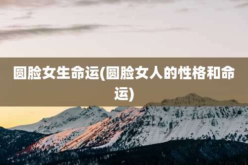 圆脸女生命运(圆脸女人的性格和命运)
