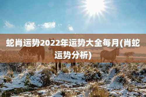 蛇肖运势2022年运势大全每月(肖蛇运势分析)