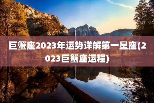 巨蟹座2023年运势详解第一星座(2023巨蟹座运程)