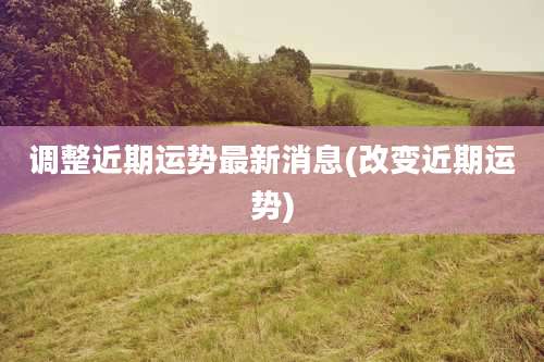 调整近期运势最新消息(改变近期运势)