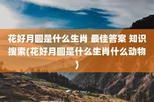 花好月圆是什么生肖 最佳答案 知识搜索(花好月圆是什么生肖什么动物)