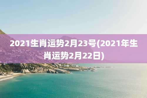 2021生肖运势2月23号(2021年生肖运势2月22日)
