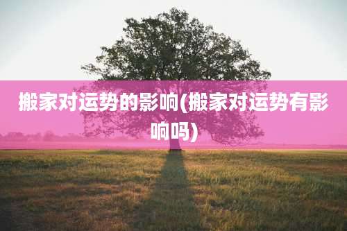 搬家对运势的影响(搬家对运势有影响吗)