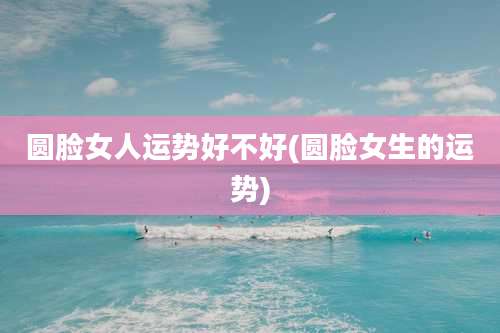 圆脸女人运势好不好(圆脸女生的运势)