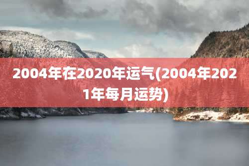 2004年在2020年运气(2004年2021年每月运势)