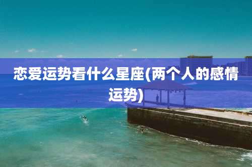 恋爱运势看什么星座(两个人的感情运势)