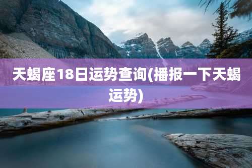 天蝎座18日运势查询(播报一下天蝎运势)