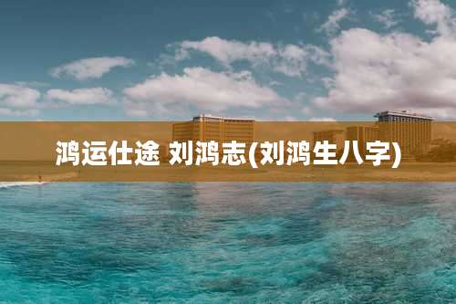 鸿运仕途 刘鸿志(刘鸿生八字)