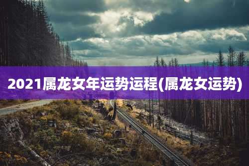 2021属龙女年运势运程(属龙女运势)