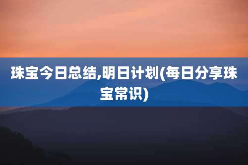 珠宝今日总结,明日计划(每日分享珠宝常识)