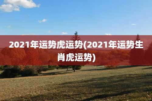 2021年运势虎运势(2021年运势生肖虎运势)