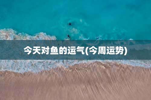 今天对鱼的运气(今周运势)