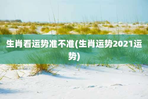 生肖看运势准不准(生肖运势2021运势)