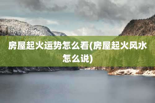 房屋起火运势怎么看(房屋起火风水怎么说)