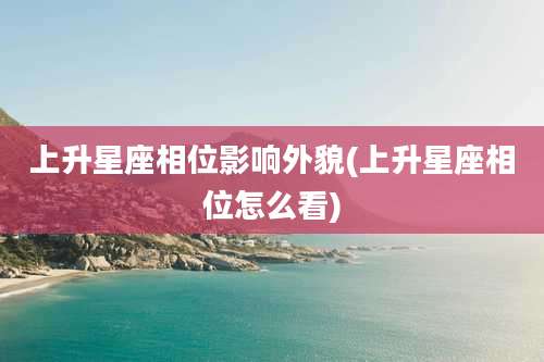 上升星座相位影响外貌(上升星座相位怎么看)