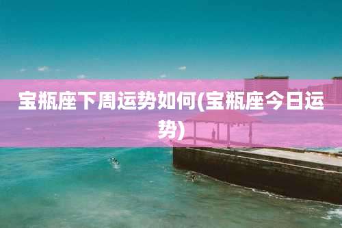 宝瓶座下周运势如何(宝瓶座今日运势)