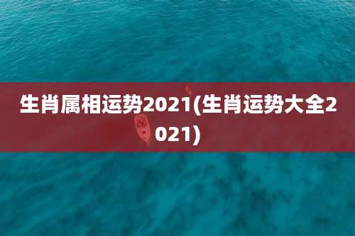 生肖属相运势2021(生肖运势大全2021)