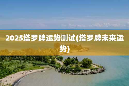 2025塔罗牌运势测试(塔罗牌未来运势)