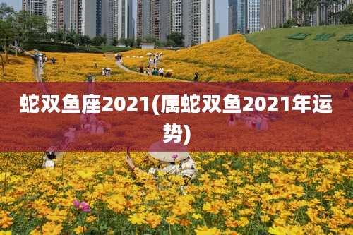 蛇双鱼座2021(属蛇双鱼2021年运势)