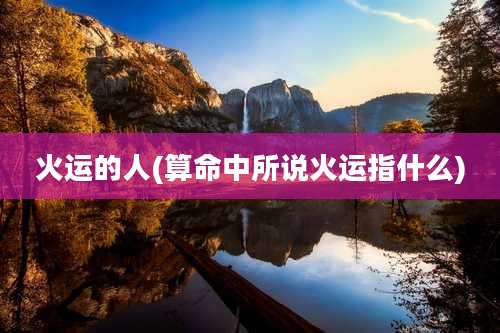 火运的人(算命中所说火运指什么)