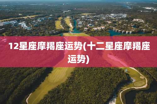 12星座摩羯座运势(十二星座摩羯座运势)