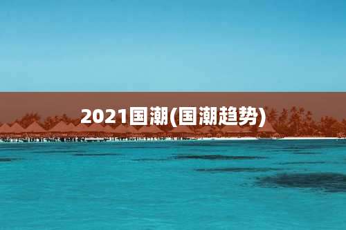 2021国潮(国潮趋势)