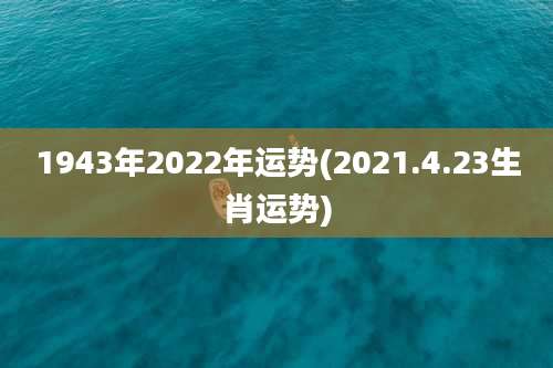 1943年2022年运势(2021.4.23生肖运势)