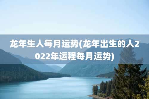 龙年生人每月运势(龙年出生的人2022年运程每月运势)