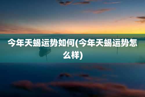 今年天蝎运势如何(今年天蝎运势怎么样)